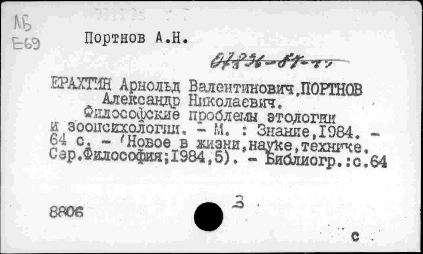 ﻿№
Портнов А.Н.

ЕРАХТИН Арнольд ВалентиновичДОРТНОВ Александр Николаевич.
Философские проблемы этологии и зоопсихологии. - М. : Г --------
л СА ” 'Новое в жизни,н< Сар.Философия;1984,5). -
Николаевич.
~	~ Л”
«знание, 1984.
гауКе, технике.
■ Библиогр.:с.
- М
8ЯО6